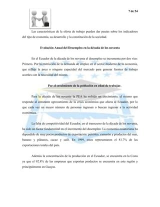 7 de 54




       Las características de la oferta de trabajo pueden dar pautas sobre los indicadores
del tipo de economía, su desarrollo y la constitución de la sociedad.


              Evolución Anual del Desempleo en la década de los noventa


       En el Ecuador de la década de los noventa el desempleo se incrementa por dos vías:
Primero. Por la restricción de la demanda de empleo en el sector moderno de la economía,
que refleja la poca o ninguna capacidad del mercado para generar fuentes de trabajo
acordes con la necesidad del mismo.


                     Por el crecimiento de la población en edad de trabajar.


       Para la década de los noventa la PEA ha sufrido un crecimiento, el mismo que
responde al constante agravamiento de la crisis económica que afecta al Ecuador, por lo
que cada vez un mayor número de personas ingresan o buscan ingresar a la actividad
económica.


       La falta de competitividad del Ecuador, en el transcurso de la década de los noventa,
ha sido un factor fundamental en el incremento del desempleo. La economía ecuatoriana ha
dependido de muy pocos productos de exportación: petróleo, camarón y productos del mar,
banano y plátanos, cacao y café. En 1999, estos representaron el 81.7% de las
exportaciones totales del país.


       Además la concentración de la producción en el Ecuador, se encuentra en la Costa
ya que el 92.8% de las empresas que exportan productos se encuentra en esta región y
principalmente en Guayas.
 