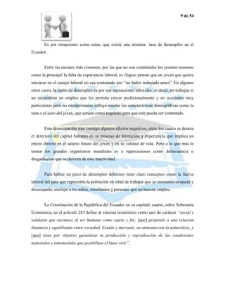 9 de 54




       Es por situaciones como estas, que existe una mínima tasa de desempleo en el
Ecuador.


       Entre las razones más comunes, por las que no son contratados los jóvenes tenemos
como la principal la falta de experiencia laboral, es ilógico pensar que un joven que quiere
iniciarse en el campo laboral no sea contratado por “no haber trabajado antes”. En algunos
otros casos, la razón de desempleo es por sus aspiraciones laborales, es decir, no trabajan si
no encuentran un empleo que les permita crecer profesionalmente y en ocasiones muy
particulares pero no excepcionales influye mucho las características demográficas como la
raza o el sexo del joven, que actúan como requisito para que este pueda ser contratado.


       Esta desocupación trae consigo algunos efectos negativos, entre los cuales se denota
el deterioro del capital humano en su proceso de formación y experiencia que implica un
efecto directo en el salario futuro del joven y en su calidad de vida. Pero a lo que más le
temen los grandes organismos mundiales es a repercusiones como delincuencia o
drogadicción que se deriven de esta inactividad.


       Para hablar un poco de desempleo debemos tener claro conceptos como la fuerza
laboral del país que representa la población en edad de trabajar que se encuentra ocupada y
desocupada; excluye a los niños, estudiantes y personas que no buscan empleo.


       La Constitución de la República del Ecuador en su capítulo cuarto, sobre Soberanía
Económica, en el artículo 283 define al sistema económico como uno de carácter “social y
solidario que reconoce al ser humano como sujeto y fin; [que] propende a una relación
dinámica y equilibrada entre sociedad, Estado y mercado, en armonía con la naturaleza; y
[que] tiene por objetivo garantizar la producción y reproducción de las condiciones
materiales e inmateriales que posibiliten el buen vivir”.
 