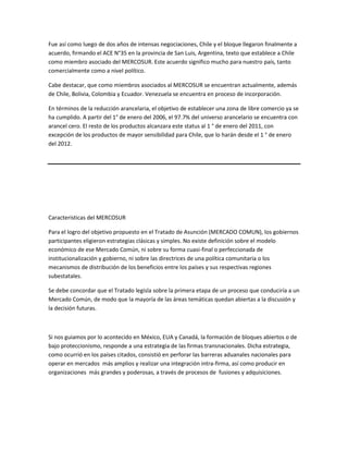 Fue así como luego de dos años de intensas negociaciones, Chile y el bloque llegaron finalmente a
acuerdo, firmando el ACE N°35 en la provincia de San Luis, Argentina, texto que establece a Chile
como miembro asociado del MERCOSUR. Este acuerdo significo mucho para nuestro país, tanto
comercialmente como a nivel político.

Cabe destacar, que como miembros asociados al MERCOSUR se encuentran actualmente, además
de Chile, Bolivia, Colombia y Ecuador. Venezuela se encuentra en proceso de incorporación.

En términos de la reducción arancelaria, el objetivo de establecer una zona de libre comercio ya se
ha cumplido. A partir del 1° de enero del 2006, el 97.7% del universo arancelario se encuentra con
arancel cero. El resto de los productos alcanzara este status al 1 ° de enero del 2011, con
excepción de los productos de mayor sensibilidad para Chile, que lo harán desde el 1 ° de enero
del 2012.




Características del MERCOSUR

Para el logro del objetivo propuesto en el Tratado de Asunción (MERCADO COMUN), los gobiernos
participantes eligieron estrategias clásicas y simples. No existe definición sobre el modelo
económico de ese Mercado Común, ni sobre su forma cuasi-final o perfeccionada de
institucionalización y gobierno, ni sobre las directrices de una política comunitaria o los
mecanismos de distribución de los beneficios entre los países y sus respectivas regiones
subestatales.

Se debe concordar que el Tratado legisla sobre la primera etapa de un proceso que conduciría a un
Mercado Común, de modo que la mayoría de las áreas temáticas quedan abiertas a la discusión y
la decisión futuras.



Si nos guiamos por lo acontecido en México, EUA y Canadá, la formación de bloques abiertos o de
bajo proteccionismo, responde a una estrategia de las firmas transnacionales. Dicha estrategia,
como ocurrió en los países citados, consistió en perforar las barreras aduanales nacionales para
operar en mercados más amplios y realizar una integración intra-firma, así como producir en
organizaciones más grandes y poderosas, a través de procesos de fusiones y adquisiciones.
 