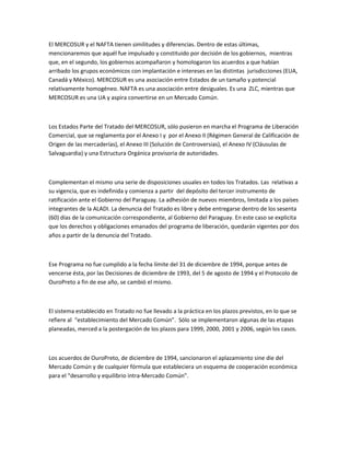 El MERCOSUR y el NAFTA tienen similitudes y diferencias. Dentro de estas últimas,
mencionaremos que aquél fue impulsado y constituido por decisión de los gobiernos, mientras
que, en el segundo, los gobiernos acompañaron y homologaron los acuerdos a que habían
arribado los grupos económicos con implantación e intereses en las distintas jurisdicciones (EUA,
Canadá y México). MERCOSUR es una asociación entre Estados de un tamaño y potencial
relativamente homogéneo. NAFTA es una asociación entre desiguales. Es una ZLC, mientras que
MERCOSUR es una UA y aspira convertirse en un Mercado Común.



Los Estados Parte del Tratado del MERCOSUR, sólo pusieron en marcha el Programa de Liberación
Comercial, que se reglamenta por el Anexo I y por el Anexo II (Régimen General de Calificación de
Origen de las mercaderías), el Anexo III (Solución de Controversias), el Anexo IV (Cláusulas de
Salvaguardia) y una Estructura Orgánica provisoria de autoridades.



Complementan el mismo una serie de disposiciones usuales en todos los Tratados. Las relativas a
su vigencia, que es indefinida y comienza a partir del depósito del tercer instrumento de
ratificación ante el Gobierno del Paraguay. La adhesión de nuevos miembros, limitada a los países
integrantes de la ALADI. La denuncia del Tratado es libre y debe entregarse dentro de los sesenta
(60) días de la comunicación correspondiente, al Gobierno del Paraguay. En este caso se explicita
que los derechos y obligaciones emanados del programa de liberación, quedarán vigentes por dos
años a partir de la denuncia del Tratado.



Ese Programa no fue cumplido a la fecha límite del 31 de diciembre de 1994, porque antes de
vencerse ésta, por las Decisiones de diciembre de 1993, del 5 de agosto de 1994 y el Protocolo de
OuroPreto a fin de ese año, se cambió el mismo.



El sistema establecido en Tratado no fue llevado a la práctica en los plazos previstos, en lo que se
refiere al “establecimiento del Mercado Común”. Sólo se implementaron algunas de las etapas
planeadas, merced a la postergación de los plazos para 1999, 2000, 2001 y 2006, según los casos.



Los acuerdos de OuroPreto, de diciembre de 1994, sancionaron el aplazamiento sine die del
Mercado Común y de cualquier fórmula que estableciera un esquema de cooperación económica
para el “desarrollo y equilibrio intra-Mercado Común”.
 