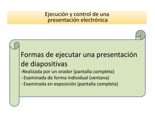 Ejecución y control de una
            presentación electrónica




Formas de ejecutar una presentación
de diapositivas
-Realizada por un orador (pantalla completa)
- Examinada de forma individual (ventana)
- Examinada en exposición (pantalla completa)
 
