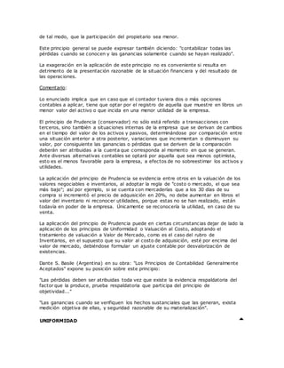 de tal modo, que la participación del propietario sea menor.
Este principio general se puede expresar también diciendo: "contabilizar todas las
pérdidas cuando se conocen y las ganancias solamente cuando se hayan realizado".
La exageración en la aplicación de este principio no es conveniente si resulta en
detrimento de la presentación razonable de la situación financiera y del resultado de
las operaciones.
Comentario:
Lo enunciado implica que en caso que el contador tuviera dos o más opciones
contables a aplicar, tiene que optar por el registro de aquella que muestre en libros un
menor valor del activo o que incida en una menor utilidad de la empresa.
El principio de Prudencia (conservador) no sólo está referido a transacciones con
terceros, sino también a situaciones internas de la empresa que se derivan de cambios
en el tiempo del valor de los activos y pasivos, determinándose por comparación entre
una situación anterior a otra posterior, variaciones que incrementan o disminuyen su
valor, por consiguiente las ganancias o pérdidas que se deriven de la comparación
deberán ser atribuidas a la cuenta que corresponda al momento en que se generan.
Ante diversas alternativas contables se optará por aquella que sea menos optimista,
esto es el menos favorable para la empresa, a efectos de no sobreestimar los activos y
utilidades.
La aplicación del principio de Prudencia se evidencia entre otros en la valuación de los
valores negociables e inventarios, al adoptar la regla de "costo o mercado, el que sea
más bajo"; así por ejemplo, si se cuenta con mercaderías que a los 30 días de su
compra si incrementó el precio de adquisición en 20%, no debe aumentar en libros el
valor del inventario ni reconocer utilidades, porque estas no se han realizado, están
todavía en poder de la empresa. Únicamente se reconocería la utilidad, en caso de su
venta.
La aplicación del principio de Prudencia puede en ciertas circunstancias dejar de lado la
aplicación de los principios de Uniformidad o Valuación al Costo, adoptando el
tratamiento de valuación a Valor de Mercado, como es el caso del rubro de
Inventarios, en el supuesto que su valor al costo de adquisición, esté por encima del
valor de mercado, debiéndose formular un ajuste contable por desvalorización de
existencias.
Dante S. Basile (Argentina) en su obra: "Los Principios de Contabilidad Generalmente
Aceptados" expone su posición sobre este principio:
"Las pérdidas deben ser atribuidas toda vez que existe la evidencia respaldatoria del
factor que la produce, prueba respaldatoria que participa del principio de
objetividad..."
"Las ganancias cuando se verifiquen los hechos sustanciales que las generan, exista
medición objetiva de ellas, y seguridad razonable de su materialización".
UNIFORMIDAD
 