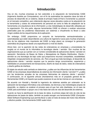 Introducción
Hoy en día, muchas empresas se han extendido a la adquisición de herramientas CASE
(Ingeniería Asistida por Computadora), con el fin de automatizar los aspectos clave de todo el
proceso de desarrollo de un sistema, desde el principio hasta el final e incrementar su posición
en el mercado competitivo, pero obteniendo algunas veces elevados costos en la adquisición de
la herramienta y costos de entrenamiento de personal así como la falta de adaptación de la
herramienta a la arquitectura de la información y a las metodologías de desarrollo utilizadas por
la organización. Por otra parte, algunas herramientas CASE no ofrecen o evalúan soluciones
potenciales para los problemas relacionados con sistemas o virtualmente no llevan a cabo
ningún análisis de los requerimientos de la aplicación.
Sin embargo, CASE proporciona un conjunto de herramientas semiautomatizadas y
automatizadas que están desarrollando una cultura de ingeniería nueva para muchas empresas.
Uno de los objetivos más importante del CASE (a largo plazo) es conseguir la generación
automática de programas desde una especificación a nivel de diseño.
Ahora bien, con la aparición de las redes de ordenadores en empresas y universidades ha
surgido en el mundo de la informática la tecnología cliente / servidor. Son muchas de las
organizaciones que ya cuentan con un número considerable de aplicaciones cliente / servidor en
operación: Servidores de Bases de Datos y Manejadores de Objetos Distribuidos. Cliente /
servidor es una tecnología de bajo costo que proporciona recursos compartidos, escalabilidad,
integridad, encapsulamiento de servicios, etc. Pero al igual que toda tecnología, el desarrollo de
aplicaciones cliente / servidor requiere que la persona tenga conocimientos, experiencia y
habilidades en procesamiento de transacciones, diseño de base de datos, redes de ordenadores
y diseño gráfica de interface.
El objeto de estudio está centrado en determinar ¿cuáles son las influencias de las herramientas
CASE en las empresas desarrolladoras de sistemas de información cliente / servidor? Y ¿cuáles
son las tendencias actuales de las empresas fabricantes de sistemas cliente / servidor?
A continuación, en el siguiente artículo ahondaremos más en el propósito general de las
Herramientas CASE y el impacto que puede ocasionar el uso de las mismas en una empresa.
De acuerdo con Kendall y Kendall la ingeniería de sistemas asistida por ordenador es la
aplicación de tecnología informática a las actividades, las técnicas y las metodologías propias de
desarrollo, su objetivo es acelerar el proceso para el que han sido diseñadas, en el caso de
CASE para automatizar o apoyar una o más fases del ciclo de vida del desarrollo de sistemas.
Cuando se hace la planificación de la base de datos, la primera etapa del ciclo de vida de las
aplicaciones de bases de datos, también se puede escoger una herramienta CASE (Computer-
Aided Software Engineering) que permita llevar a cabo el resto de tareas del modo más eficiente
y efectivo posible. Una herramienta CASE suele incluir:
 