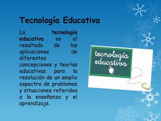 Tecnología Educativa
La           tecnología
educativa      es     el
resultado     de     las
aplicaciones         de
diferentes
concepciones y teorías
educativas    para    la
resolución de un amplio
espectro de problemas
y situaciones referidos
a la enseñanza y el
aprendizaje.
 