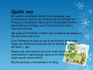 Quién soy
Mi nombre es Gisselle Esther Pino Velásquez, soy
Licenciada en Ciencias de la Educación con Énfasis en
Primaria, actualmente laboro en la Universidad Católica
Santa María la Antigua, en la Facultad de Derecho y
Ciencias Políticas.
Me gusta mi profesión y siento que el esmero que ponga en
ella es la llave del éxito.
Creo fielmente en Dios ya que el es el motor de mi vida,
tengo una familia preciosa que me ha llevado por senderos
del amor y paz.
Espero que esta materia me sirva como fuente de
conocimiento y aprendizaje, para en un futuro no muy
lejano pueda desarrollarla.
Muchas gracias y bienvenidos a mi blog.
 