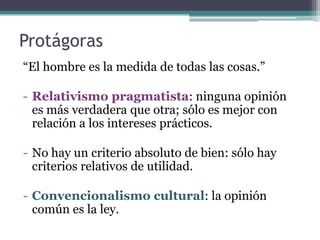Protágoras
“El hombre es la medida de todas las cosas.”

- Relativismo pragmatista: ninguna opinión
  es más verdadera que otra; sólo es mejor con
  relación a los intereses prácticos.

- No hay un criterio absoluto de bien: sólo hay
  criterios relativos de utilidad.

- Convencionalismo cultural: la opinión
  común es la ley.
 