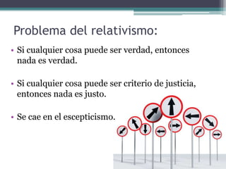 Problema del relativismo:
• Si cualquier cosa puede ser verdad, entonces
  nada es verdad.

• Si cualquier cosa puede ser criterio de justicia,
  entonces nada es justo.

• Se cae en el escepticismo.
 