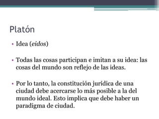 Platón
• Idea (eidos)

• Todas las cosas participan e imitan a su idea: las
  cosas del mundo son reflejo de las ideas.

• Por lo tanto, la constitución jurídica de una
  ciudad debe acercarse lo más posible a la del
  mundo ideal. Esto implica que debe haber un
  paradigma de ciudad.
 