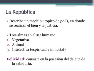 La República
• Describe un modelo utópico de polis, en donde
  se realizan el bien y la justicia.

• Tres almas en el ser humano:
1. Vegetativa
2. Animal
3. Intelectiva (espiritual e inmortal)

Felicidad: consiste en la posesión del deleite de
   la sabiduría.
 