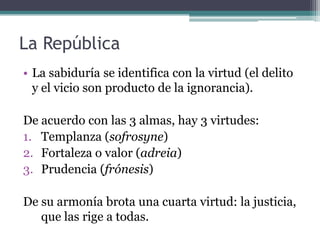 La República
• La sabiduría se identifica con la virtud (el delito
  y el vicio son producto de la ignorancia).

De acuerdo con las 3 almas, hay 3 virtudes:
1. Templanza (sofrosyne)
2. Fortaleza o valor (adreia)
3. Prudencia (frónesis)

De su armonía brota una cuarta virtud: la justicia,
   que las rige a todas.
 