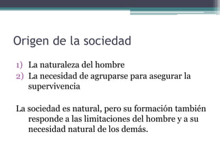 Origen de la sociedad
1) La naturaleza del hombre
2) La necesidad de agruparse para asegurar la
   supervivencia

La sociedad es natural, pero su formación también
   responde a las limitaciones del hombre y a su
   necesidad natural de los demás.
 