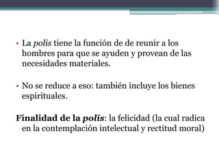• La polis tiene la función de de reunir a los
  hombres para que se ayuden y provean de las
  necesidades materiales.

• No se reduce a eso: también incluye los bienes
  espirituales.

Finalidad de la polis: la felicidad (la cual radica
 en la contemplación intelectual y rectitud moral)
 