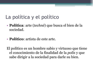 La política y el político
• Política: arte (techné) que busca el bien de la
  sociedad.

• Político: artista de este arte.

El político es un hombre sabio y virtuoso que tiene
 el conocimiento de la finalidad de la polis y que
 sabe dirigir a la sociedad para darle su bien.
 