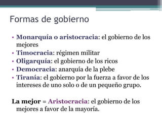 Formas de gobierno
• Monarquía o aristocracia: el gobierno de los
  mejores
• Timocracia: régimen militar
• Oligarquía: el gobierno de los ricos
• Democracia: anarquía de la plebe
• Tiranía: el gobierno por la fuerza a favor de los
  intereses de uno solo o de un pequeño grupo.

La mejor = Aristocracia: el gobierno de los
 mejores a favor de la mayoría.
 