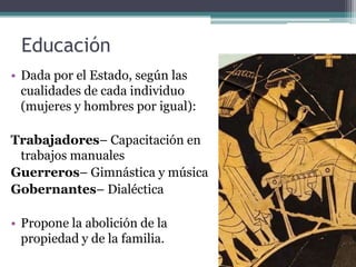 Educación
• Dada por el Estado, según las
  cualidades de cada individuo
  (mujeres y hombres por igual):

Trabajadores– Capacitación en
 trabajos manuales
Guerreros– Gimnástica y música
Gobernantes– Dialéctica

• Propone la abolición de la
  propiedad y de la familia.
 