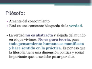 Filósofo:
• Amante del conocimiento
• Está en una constante búsqueda de la verdad.

- La verdad no es abstracta y alejada del mundo
  en el que vivimos. No es pura teoría, pues
  todo pensamiento humano se manifiesta
  y hace sentido en la práctica. Es por eso que
  la filosofía tiene una dimensión política y social
  importante que no se debe pasar por alto.
 