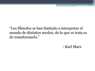 “Los filósofos se han limitado a interpretar el
mundo de distintos modos; de lo que se trata es
de transformarlo.”

                                - Karl Marx
 