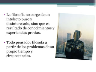 • La filosofía no surge de un
  intelecto puro y
  desinteresado, sino que es
  resultado de conocimientos y
  experiencias previas.

• Todo pensador filosofa a
  partir de los problemas de su
  propio tiempo y
  circunstancias.
 