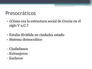 Presocráticos
• ¿Cómo era la estructura social de Grecia en el
  siglo V a.C.?

• Estaba dividida en ciudades estado
• Sistema democrático

- Ciudadanos
- Extranjeros
- Esclavos
 