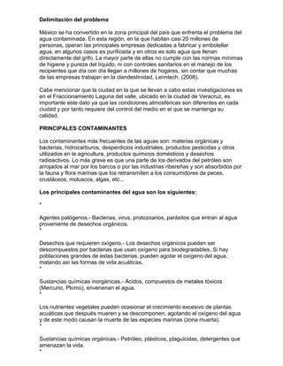 Delimitación del problema

México se ha convertido en la zona principal del país que enfrenta el problema del
agua contaminada. En esta región, en la que habitan casi 20 millones de
personas, operan las principales empresas dedicadas a fabricar y embotellar
agua, en algunos casos es purificada y en otros es solo agua que llenan
directamente del grifo. La mayor parte de ellas no cumple con las normas mínimas
de higiene y pureza del líquido, ni con controles sanitarios en el manejo de los
recipientes que día con día llegan a millones de hogares, sin contar que muchas
de las empresas trabajan en la clandestinidad. Lenntech. (2008).

Cabe mencionar que la ciudad en la que se llevan a cabo estas investigaciones es
en el Fraccionamiento Laguna del valle, ubicado en la ciudad de Veracruz, es
importante este dato ya que las condiciones atmosféricas son diferentes en cada
ciudad y por tanto requiere del control del medio en el que se mantenga su
calidad.

PRINCIPALES CONTAMINANTES

Los contaminantes más frecuentes de las aguas son: materias orgánicas y
bacterias, hidrocarburos, desperdicios industriales, productos pesticidas y otros
utilizados en la agricultura, productos químicos domésticos y desechos
radioactivos. Lo más grave es que una parte de los derivados del petróleo son
arrojados al mar por los barcos o por las industrias ribereñas y son absorbidos por
la fauna y flora marinas que los retransmiten a los consumidores de peces,
crustáceos, moluscos, algas, etc...

Los principales contaminantes del agua son los siguientes:

*

Agentes patógenos.- Bacterias, virus, protozoarios, parásitos que entran al agua
proveniente de desechos orgánicos.
*

Desechos que requieren oxígeno.- Los desechos orgánicos pueden ser
descompuestos por bacterias que usan oxígeno para biodegradables. Si hay
poblaciones grandes de estas bacterias, pueden agotar el oxígeno del agua,
matando así las formas de vida acuáticas.
*

Sustancias químicas inorgánicas.- Ácidos, compuestos de metales tóxicos
(Mercurio, Plomo), envenenan el agua.
*

Los nutrientes vegetales pueden ocasionar el crecimiento excesivo de plantas
acuáticas que después mueren y se descomponen, agotando el oxígeno del agua
y de este modo causan la muerte de las especies marinas (zona muerta).
*

Sustancias químicas orgánicas.- Petróleo, plásticos, plaguicidas, detergentes que
amenazan la vida.
*
 