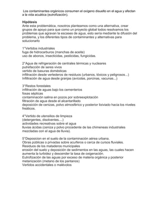 Los contaminantes orgánicos consumen el oxígeno disuelto en el agua y afectan
a la vida acuática (eutrofización).

Hipótesis
Ante esta problemática, nosotros planteamos como una alternativa, crear
grupos de apoyo para que como un proyecto global todos resolvamos los
problemas que agravan la escases de agua, esto sería mediante la difusión del
problema, y los diferentes tipos de contaminantes y alternativas para
solucionarlo

1°Vertidos industriales
fuga de hidrocarburos (manchas de aceite)
uso de abonos, insecticidas, pesticidas, fungicidas.

2°Agua de refrigeración de centrales térmicas y nucleares
putrefacción de seres vivos
vertido de basuras domésticas
infiltración desde vertederos de residuos (urbanos, tóxicos y peligrosos...)
Infiltración de agua desde granjas (avícolas, porcinas, vacunas...)

3°Restos forestales
infiltración de aguas bajo los cementerios
fosas sépticas
contaminación salina en pozos por sobreexplotación
filtración de agua desde el alcantarillado
deposición de cenizas, polvo atmosférico y posterior lixiviado hacia los niveles
freáticos.

4°Vertido de utensilios de limpieza
(detergentes, disolventes....)
actividades recreativas sobre el agua
lluvias ácidas (ceniza y polvo procedente de las chimeneas industriales
mezcladas con el agua de lluvia).

5°Deposicion en el suelo de la contaminación aérea urbana.
Obras públicas o privadas sobre acuíferos o cerca de cursos fluviales.
Residuos de los mataderos municipales
erosión del suelo y deposición de sedimentos en las aguas, las cuales hacen
aumenta la turbidez y descender la tasa de oxigenación.
Eutrofización de las aguas por exceso de materia orgánica y posterior
metanización (metano de los pantanos)
Vertidos accidentales o malévolos
 