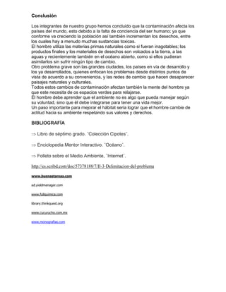 Conclusión

Los integrantes de nuestro grupo hemos concluido que la contaminación afecta los
países del mundo, esto debido a la falta de conciencia del ser humano; ya que
conforme va creciendo la población así también incrementan los desechos, entre
los cuales hay a menudo muchas sustancias toxicas.
El hombre utiliza las materias primas naturales como si fueran inagotables; los
productos finales y los materiales de desechos son volcados a la tierra, a las
aguas y recientemente también en el océano abierto, como si ellos pudieran
asimilarlos sin sufrir ningún tipo de cambio.
Otro problema grave son las grandes ciudades, los países en vía de desarrollo y
los ya desarrollados, quienes enfocan los problemas desde distintos puntos de
vista de acuerdo a su conveniencia, y las redes de cambio que hacen desaparecer
paisajes naturales y culturales.
Todos estos cambios de contaminación afectan también la mente del hombre ya
que este necesita de os espacios verdes para relajarse.
El hombre debe aprender que el ambiente no es algo que pueda manejar según
su voluntad, sino que él debe integrarse para tener una vida mejor.
Un paso importante para mejorar el hábitat seria lograr que el hombre cambie de
actitud hacia su ambiente respetando sus valores y derechos.

BIBLIOGRAFÍA

    Libro de séptimo grado. ¨Colección Cipotes¨.

    Enciclopedia Mentor Interactivo. ¨Océano¨.

    Folleto sobre el Medio Ambiente, ¨Internet¨.

http://es.scribd.com/doc/57378188/7/II-3-Delimitacion-del-problema

www.buenastareas.com

ad.yieldmanager.com

www.fullquimica.com

library.thinkquest.org

www.cucurucho.com.mx

www.monografias.com
 
