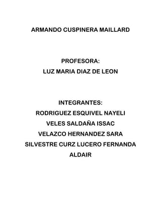 ARMANDO CUSPINERA MAILLARD




         PROFESORA:
    LUZ MARIA DIAZ DE LEON




         INTEGRANTES:
  RODRIGUEZ ESQUIVEL NAYELI
     VELES SALDAÑA ISSAC
   VELAZCO HERNANDEZ SARA
SILVESTRE CURZ LUCERO FERNANDA
            ALDAIR
 