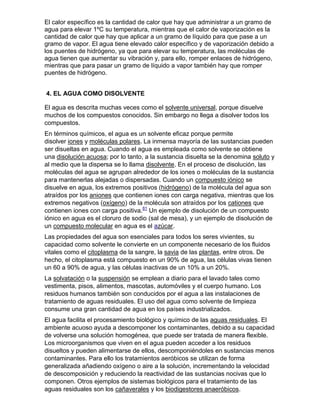 El calor específico es la cantidad de calor que hay que administrar a un gramo de
agua para elevar 1ºC su temperatura, mientras que el calor de vaporización es la
cantidad de calor que hay que aplicar a un gramo de líquido para que pase a un
gramo de vapor. El agua tiene elevado calor específico y de vaporización debido a
los puentes de hidrógeno, ya que para elevar su temperatura, las moléculas de
agua tienen que aumentar su vibración y, para ello, romper enlaces de hidrógeno,
mientras que para pasar un gramo de líquido a vapor también hay que romper
puentes de hidrógeno.


4. EL AGUA COMO DISOLVENTE

El agua es descrita muchas veces como el solvente universal, porque disuelve
muchos de los compuestos conocidos. Sin embargo no llega a disolver todos los
compuestos.
En términos químicos, el agua es un solvente eficaz porque permite
disolver iones y moléculas polares. La inmensa mayoría de las sustancias pueden
ser disueltas en agua. Cuando el agua es empleada como solvente se obtiene
una disolución acuosa; por lo tanto, a la sustancia disuelta se la denomina soluto y
al medio que la dispersa se lo llama disolvente. En el proceso de disolución, las
moléculas del agua se agrupan alrededor de los iones o moléculas de la sustancia
para mantenerlas alejadas o dispersadas. Cuando un compuesto iónico se
disuelve en agua, los extremos positivos (hidrógeno) de la molécula del agua son
atraídos por los aniones que contienen iones con carga negativa, mientras que los
extremos negativos (oxígeno) de la molécula son atraídos por los cationes que
contienen iones con carga positiva.81 Un ejemplo de disolución de un compuesto
iónico en agua es el cloruro de sodio (sal de mesa), y un ejemplo de disolución de
un compuesto molecular en agua es el azúcar.
Las propiedades del agua son esenciales para todos los seres vivientes, su
capacidad como solvente le convierte en un componente necesario de los fluidos
vitales como el citoplasma de la sangre, la savia de las plantas, entre otros. De
hecho, el citoplasma está compuesto en un 90% de agua, las células vivas tienen
un 60 a 90% de agua, y las células inactivas de un 10% a un 20%.
La solvatación o la suspensión se emplean a diario para el lavado tales como
vestimenta, pisos, alimentos, mascotas, automóviles y el cuerpo humano. Los
residuos humanos también son conducidos por el agua a las instalaciones de
tratamiento de aguas residuales. El uso del agua como solvente de limpieza
consume una gran cantidad de agua en los países industrializados.
El agua facilita el procesamiento biológico y químico de las aguas residuales. El
ambiente acuoso ayuda a descomponer los contaminantes, debido a su capacidad
de volverse una solución homogénea, que puede ser tratada de manera flexible.
Los microorganismos que viven en el agua pueden acceder a los residuos
disueltos y pueden alimentarse de ellos, descomponiéndoles en sustancias menos
contaminantes. Para ello los tratamientos aeróbicos se utilizan de forma
generalizada añadiendo oxígeno o aire a la solución, incrementando la velocidad
de descomposición y reduciendo la reactividad de las sustancias nocivas que lo
componen. Otros ejemplos de sistemas biológicos para el tratamiento de las
aguas residuales son los cañaverales y los biodigestores anaeróbicos.
 