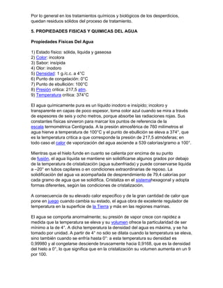 Por lo general en los tratamientos químicos y biológicos de los desperdicios,
quedan residuos sólidos del proceso de tratamiento.

5. PROPIEDADES FISICAS Y QUIMICAS DEL AGUA

Propiedades Físicas Del Agua

1) Estado físico: sólida, liquida y gaseosa
2) Color: incolora
3) Sabor: insípida
4) Olor: inodoro
5) Densidad: 1 g./c.c. a 4°C
6) Punto de congelación: 0°C
7) Punto de ebullición: 100°C
8) Presión critica: 217,5 atm.
9) Temperatura crítica: 374°C

El agua químicamente pura es un líquido inodoro e insípido; incoloro y
transparente en capas de poco espesor, toma color azul cuando se mira a través
de espesores de seis y ocho metros, porque absorbe las radiaciones rojas. Sus
constantes físicas sirvieron para marcar los puntos de referencia de la
escala termométrica Centígrada. A la presión atmosférica de 760 milímetros el
agua hierve a temperatura de 100°C y el punto de ebullición se eleva a 374°, que
es la temperatura critica a que corresponde la presión de 217,5 atmósferas; en
todo caso el calor de vaporización del agua asciende a 539 calorías/gramo a 100°.

Mientras que el hielo funde en cuanto se calienta por encima de su punto
de fusión, el agua líquida se mantiene sin solidificarse algunos grados por debajo
de la temperatura de cristalización (agua subenfriada) y puede conservarse liquida
a –20° en tubos capilares o en condiciones extraordinarias de reposo. La
solidificación del agua va acompañada de desprendimiento de 79,4 calorías por
cada gramo de agua que se solidifica. Cristaliza en el sistemahexagonal y adopta
formas diferentes, según las condiciones de cristalización.

A consecuencia de su elevado calor especifico y de la gran cantidad de calor que
pone en juego cuando cambia su estado, el agua obra de excelente regulador de
temperatura en la superficie de la Tierra y más en las regiones marinas.

El agua se comporta anormalmente; su presión de vapor crece con rapidez a
medida que la temperatura se eleva y su volumen ofrece la particularidad de ser
mínimo a la de 4°. A dicha temperatura la densidad del agua es máxima, y se ha
tomado por unidad. A partir de 4° no sólo se dilata cuando la temperatura se eleva,
sino también cuando se enfría hasta 0°: a esta temperatura su densidad es
0,99980 y al congelarse desciende bruscamente hacia 0,9168, que es la densidad
del hielo a 0°, lo que significa que en la cristalización su volumen aumenta en un 9
por 100.
 