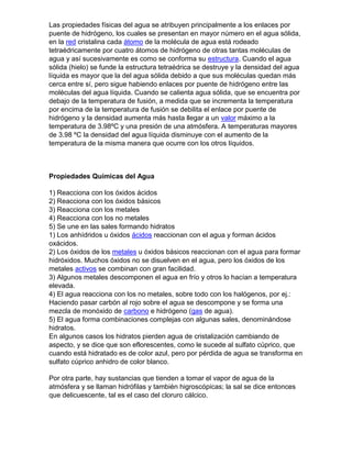 Las propiedades físicas del agua se atribuyen principalmente a los enlaces por
puente de hidrógeno, los cuales se presentan en mayor número en el agua sólida,
en la red cristalina cada átomo de la molécula de agua está rodeado
tetraédricamente por cuatro átomos de hidrógeno de otras tantas moléculas de
agua y así sucesivamente es como se conforma su estructura. Cuando el agua
sólida (hielo) se funde la estructura tetraédrica se destruye y la densidad del agua
líquida es mayor que la del agua sólida debido a que sus moléculas quedan más
cerca entre sí, pero sigue habiendo enlaces por puente de hidrógeno entre las
moléculas del agua líquida. Cuando se calienta agua sólida, que se encuentra por
debajo de la temperatura de fusión, a medida que se incrementa la temperatura
por encima de la temperatura de fusión se debilita el enlace por puente de
hidrógeno y la densidad aumenta más hasta llegar a un valor máximo a la
temperatura de 3.98ºC y una presión de una atmósfera. A temperaturas mayores
de 3.98 ºC la densidad del agua líquida disminuye con el aumento de la
temperatura de la misma manera que ocurre con los otros líquidos.



Propiedades Químicas del Agua

1) Reacciona con los óxidos ácidos
2) Reacciona con los óxidos básicos
3) Reacciona con los metales
4) Reacciona con los no metales
5) Se une en las sales formando hidratos
1) Los anhídridos u óxidos ácidos reaccionan con el agua y forman ácidos
oxácidos.
2) Los óxidos de los metales u óxidos básicos reaccionan con el agua para formar
hidróxidos. Muchos óxidos no se disuelven en el agua, pero los óxidos de los
metales activos se combinan con gran facilidad.
3) Algunos metales descomponen el agua en frío y otros lo hacían a temperatura
elevada.
4) El agua reacciona con los no metales, sobre todo con los halógenos, por ej.:
Haciendo pasar carbón al rojo sobre el agua se descompone y se forma una
mezcla de monóxido de carbono e hidrógeno (gas de agua).
5) El agua forma combinaciones complejas con algunas sales, denominándose
hidratos.
En algunos casos los hidratos pierden agua de cristalización cambiando de
aspecto, y se dice que son eflorescentes, como le sucede al sulfato cúprico, que
cuando está hidratado es de color azul, pero por pérdida de agua se transforma en
sulfato cúprico anhidro de color blanco.

Por otra parte, hay sustancias que tienden a tomar el vapor de agua de la
atmósfera y se llaman hidrófilas y también higroscópicas; la sal se dice entonces
que delicuescente, tal es el caso del cloruro cálcico.
 