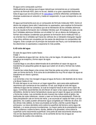 El agua como compuesto químico:
Habitualmente se piensa que el agua natural que conocemos es un compuesto
químico de fórmula H2O, pero no es así, debido a su gran capacidad disolvente
toda el agua que se encuentra en la naturaleza contiene diferentes cantidades de
diversas sustancias en solución y hasta en suspensión, lo que corresponde a una
mezcla.

El agua químicamente pura es un compuesto de fórmula molecular H2O. Como el
átomo de oxígeno tiene sólo 2 electrones no apareados, para explicar la formación
de la molécula H2O se considera que de la hibridación de los orbitales atómicos
2s y 2p resulta la formación de 2 orbitales híbridos sp3. El traslape de cada uno de
los 2 orbitales atómicos híbridos con el orbital 1s1 de un átomo de hidrógeno se
forman dos enlaces covalentes que generan la formación de la molécula H2O, y
se orientan los 2 orbitales sp3 hacia los vértices de un tetraedro triangular regular
y los otros vértices son ocupados por los pares de electrones no compartidos del
oxígeno. Esto cumple con el principio de exclusión de Pauli y con la tendencia de
los electrones no apareados a separarse lo más posible.

6.-El ciclo del agua

El ciclo de agua tiene cuatro fases:
FASE 1
El sol calienta el agua del mar, de los ríos y de los lagos. Al calentarse, parte de
esa agua se evapora y forma vapor de agua.
FASE 2
Cuando llega a una altura determinada de la atmósfera el vapor de agua se
transforma en pequeñas gotas de agua que suben en el aire y forman las nubes.
FASE 3
Cuando las nubes llegan a las zonas más frías las gotas se juntan y entonces
caen en forma de lluvia. Si la zona de la atmósfera es muy fría el vapor de agua se
transforma en nieve o granizo.
FASE 4
Los torrentes o los ríos recogen el agua el agua de lluvia o del deshielo de la nieve
y la llevan hasta el mar.
El ciclo del agua no se inicia en un lugar específico, pero para esta explicación
asumimos que comienza en los océanos. El sol, que dirige el ciclo del agua,
calienta el agua de los océanos, la cual se evapora hacia el aire como vapor de
agua. Corrientes ascendentes de aire llevan el vapor a las capas superiores de la
atmósfera, donde la menor temperatura causa que el vapor de agua se condense
y forme las nubes. Las corrientes de aire mueven las nubes sobre el globo, las
partículas de nube colisionan, crecen y caen en forma de precipitación. Parte de
esta precipitación cae en forma de nieve, y se acumula en capas de hielo y en los
glaciares, los cuales pueden almacenar agua congelada por millones de años. En
los climas más cálidos, la nieve acumulada se funde y derrite cuando llega la
primavera. La nieve derretida corre sobre la superficie del terreno como agua de
deshielo, y a veces provoca inundaciones. La mayor parte de la precipitación cae
en los océanos o sobre la tierra, donde, debido a la gravedad, corre sobre la
superficie como escorrentía superficial. Una parte de esta escorrentía alcanza los
ríos en las depresiones del terreno; en la corriente de los ríos el agua se
transporta de vuelta a los océanos.
 