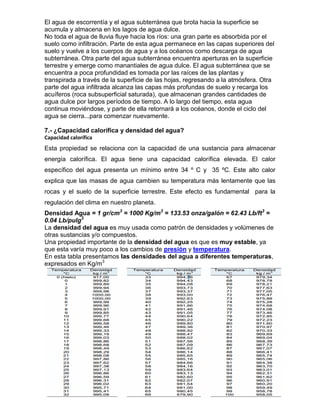 El agua de escorrentía y el agua subterránea que brota hacia la superficie se
acumula y almacena en los lagos de agua dulce.
No toda el agua de lluvia fluye hacia los ríos: una gran parte es absorbida por el
suelo como infiltración. Parte de esta agua permanece en las capas superiores del
suelo y vuelve a los cuerpos de agua y a los océanos como descarga de agua
subterránea. Otra parte del agua subterránea encuentra aperturas en la superficie
terrestre y emerge como manantiales de agua dulce. El agua subterránea que se
encuentra a poca profundidad es tomada por las raíces de las plantas y
transpirada a través de la superficie de las hojas, regresando a la atmósfera. Otra
parte del agua infiltrada alcanza las capas más profundas de suelo y recarga los
acuíferos (roca subsuperficial saturada), que almacenan grandes cantidades de
agua dulce por largos períodos de tiempo. A lo largo del tiempo, esta agua
continua moviéndose, y parte de ella retornará a los océanos, donde el ciclo del
agua se cierra...para comenzar nuevamente.

7.- ¿Capacidad calorífica y densidad del agua?
Capacidad calorífica
Esta propiedad se relaciona con la capacidad de una sustancia para almacenar
energía calorífica. El agua tiene una capacidad calorífica elevada. El calor
específico del agua presenta un mínimo entre 34 º C y 35 ºC. Este alto calor
explica que las masas de agua cambien su temperatura más lentamente que las
rocas y el suelo de la superficie terrestre. Este efecto es fundamental para la
regulación del clima en nuestro planeta.
Densidad Agua = 1 gr/cm3 = 1000 Kg/m3 = 133.53 onza/galón = 62.43 Lb/ft3 =
0.04 Lb/pulg3
La densidad del agua es muy usada como patrón de densidades y volúmenes de
otras sustancias y/o compuestos.
Una propiedad importante de la densidad del agua es que es muy estable, ya
que esta varía muy poco a los cambios de presión y temperatura.
En esta tabla presentamos las densidades del agua a diferentes temperaturas,
expresados en Kg/m3
 