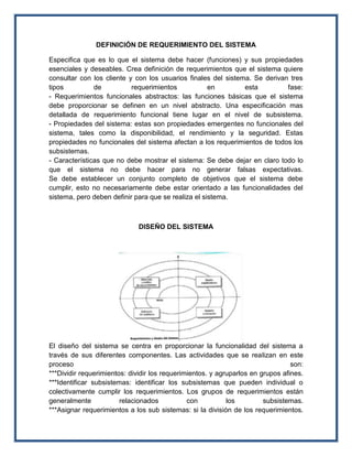 DEFINICIÓN DE REQUERIMIENTO DEL SISTEMA

Especifica que es lo que el sistema debe hacer (funciones) y sus propiedades
esenciales y deseables. Crea definición de requerimientos que el sistema quiere
consultar con los cliente y con los usuarios finales del sistema. Se derivan tres
tipos          de          requerimientos            en        esta         fase:
- Requerimientos funcionales abstractos: las funciones básicas que el sistema
debe proporcionar se definen en un nivel abstracto. Una especificación mas
detallada de requerimiento funcional tiene lugar en el nivel de subsistema.
- Propiedades del sistema: estas son propiedades emergentes no funcionales del
sistema, tales como la disponibilidad, el rendimiento y la seguridad. Estas
propiedades no funcionales del sistema afectan a los requerimientos de todos los
subsistemas.
- Características que no debe mostrar el sistema: Se debe dejar en claro todo lo
que el sistema no debe hacer para no generar falsas expectativas.
Se debe establecer un conjunto completo de objetivos que el sistema debe
cumplir, esto no necesariamente debe estar orientado a las funcionalidades del
sistema, pero deben definir para que se realiza el sistema.



                             DISEÑO DEL SISTEMA




El diseño del sistema se centra en proporcionar la funcionalidad del sistema a
través de sus diferentes componentes. Las actividades que se realizan en este
proceso                                                                          son:
***Dividir requerimientos: dividir los requerimientos. y agruparlos en grupos afines.
***Identificar subsistemas: identificar los subsistemas que pueden individual o
colectivamente cumplir los requerimientos. Los grupos de requerimientos están
generalmente            relacionados           con          los         subsistemas.
***Asignar requerimientos a los sub sistemas: si la división de los requerimientos.
 