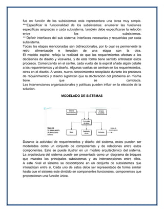 fue en función de los subsistemas esta representara una tarea muy simple.
***Especificar la funcionalidad de los subsistemas: enumerar las funciones
específicas asignadas a cada subsistema, también debe especificarse la relación
entre                                 los                             subsistemas.
***Definir interfaces del sub sistema: interfaces necesarias y requeridas por cada
subsistema.
Todas las etapas mencionadas son bidireccionales, por lo cual es permanente la
retro    alimentación     e    iteración    de    una   etapa     con    la   otra.
El modelo espiral: refleja la realidad de que los requerimientos afectan a las
decisiones de diseño y viceversa, y de esta forma tiene sentido entrelazar estos
procesos. Comenzando en el centro, cada vuelta de la espiral añade algún detalle
a los requerimientos y al diseño. Algunas vueltas se centran en los requerimientos,
otras en el diseño. A veces, nuevo conocimientos recopilado durante los procesos
de requerimientos y diseño significan que la declaración del problema en misma
tiene                      que                     se                    cambiada.
Las intervenciones organizacionales y políticas pueden influir en la elección de la
solución.

                          MODELADO DE SISTEMAS




Durante la actividad de requerimientos y diseño del sistema, estos pueden ser
modelados como un conjunto de componentes y de relaciones entre estos
componentes. Esto se puede ilustrar en un modelo arquitectónico del sistema.
La arquitectura del sistema puede ser presentada como un diagrama de bloques
que muestra los principales subsistemas y las interconexiones entre ellos.
A este nivel el sistema se descompone en un conjunto de subsistemas que
interactúan entre si. Cada uno de estos debe ser representado de forma similar
hasta que el sistema este dividido en componentes funcionales, componentes que
proporcionan una función única.
 