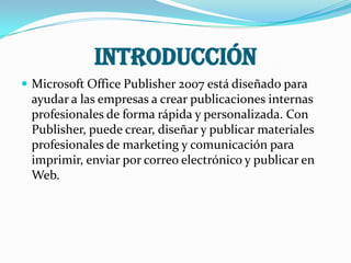 INTRODUCCIÓN
 Microsoft Office Publisher 2007 está diseñado para
 ayudar a las empresas a crear publicaciones internas
 profesionales de forma rápida y personalizada. Con
 Publisher, puede crear, diseñar y publicar materiales
 profesionales de marketing y comunicación para
 imprimir, enviar por correo electrónico y publicar en
 Web.
 