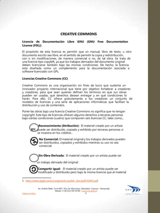 CREATIVE COMMONS

Licencia de Documentación                          Libre      GNU        (GNU       Free      Documentation
License (FDL))

El propósito de esta licencia es permitir que un manual, libro de texto, u otro
documento escrito sea libre, en el sentido de permitir la copia y redistribución,
con o sin modificaciones, de manera comercial o no, de tal obra. Se trata de
una licencia tipo copyleft, ya que los trabajos derivados del documento original
deben licenciarse también bajo las mismas condiciones. De hecho, la licencia
esta diseñada como un complemento para la documentación asociada a
software licenciado con GPL.

Licencias Creative Commons (CC)

Creative Commons es una organización sin fines de lucro que sustenta un
innovador proyecto internacional que tiene por objetivo fortalecer a creadores
y creadoras, para que sean quienes definan los términos en que sus obras
pueden ser usadas, qué derechos desean entregar y en qué condiciones lo
harán. Para ello, CC ofrece gratuitamente a los creadores un conjunto de
modelos de licencias y una serie de aplicaciones informáticas que facilitan la
distribución y uso de contenidos.

Poner las obras bajo una licencia Creative Commons no significa que no tengan
copyright. Este tipo de licencias ofrecen algunos derechos a terceras personas
bajo ciertas condiciones (cuatro) que componen seis licencias CC, tales como1:

                   Reconocimiento (Atribución): El material creado por un artista
         BY: puede ser distribuido, copiado y exhibido por terceras personas si
                  se muestra en los créditos .

                   No Comercial: El material original y los trabajos derivados pueden
                   ser distribuidos, copiados y exhibidos mientras su uso no sea
                   comercial.


                   Sin Obra Derivada: El material creado por un artista puede ser

                  un trabajo derivado del original.

                  Compartir igual: El material creado por un artista puede ser
                  modificado y distribuido pero bajo la misma licencia que el material

1 http://www.dgde.ua.es/congresotic/public_doc/pdf/32401.pdf

                   Av. Andrés Bello, Torre BFC, Piso 16, Municipio Libertador, Caracas – Venezuela
                                      Master: (+58 212) 597.45.90 – www.cnti.gob.ve
Volver a índice                                                         4
 