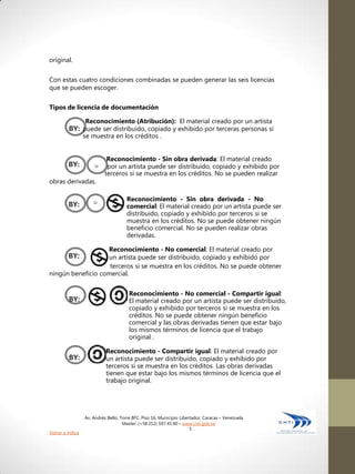 original.


Con estas cuatro condiciones combinadas se pueden generar las seis licencias
que se pueden escoger.

Tipos de licencia de documentación

                  Reconocimiento (Atribución): El material creado por un artista
         BY: puede ser distribuido, copiado y exhibido por terceras personas si
                  se muestra en los créditos .


                            Reconocimiento - Sin obra derivada: El material creado
         BY:          =     por un artista puede ser distribuido, copiado y exhibido por
                           terceros si se muestra en los créditos. No se pueden realizar
obras derivadas.

                                      Reconocimiento - Sin obra derivada - No
         BY:          =               comercial: El material creado por un artista puede ser
                                      distribuido, copiado y exhibido por terceros si se
                                      muestra en los créditos. No se puede obtener ningún
                                      beneficio comercial. No se pueden realizar obras
                                      derivadas.

                   Reconocimiento - No comercial: El material creado por
         BY:       un artista puede ser distribuido, copiado y exhibido por
                    terceros si se muestra en los créditos. No se puede obtener
ningún beneficio comercial.


                                        Reconocimiento - No comercial - Compartir igual:
         BY:                            El material creado por un artista puede ser distribuido,
                                        copiado y exhibido por terceros si se muestra en los
                                        créditos. No se puede obtener ningún beneficio
                                        comercial y las obras derivadas tienen que estar bajo
                                        los mismos términos de licencia que el trabajo
                                        original .

                            Reconocimiento - Compartir igual: El material creado por
         BY:                un artista puede ser distribuido, copiado y exhibido por
                            terceros si se muestra en los créditos. Las obras derivadas
                            tienen que estar bajo los mismos términos de licencia que el
                            trabajo original.




                  Av. Andrés Bello, Torre BFC, Piso 16, Municipio Libertador, Caracas – Venezuela
                                     Master: (+58 212) 597.45.90 – www.cnti.gob.ve
                                                                       5
Volver a índice
 