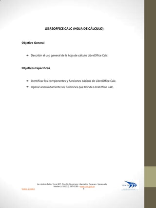 LIBREOFFICE CALC (HOJA DE CÁLCULO)



Objetivo General



     ➔    Describir el uso general de la hoja de cálculo LibreOffice Calc



Objetivos Específicos



     ➔    Identificar los componentes y funciones básicos de LibreOffice Calc.
     ➔    Operar adecuadamente las funciones que brinda LibreOffice Calc.




                  Av. Andrés Bello, Torre BFC, Piso 16, Municipio Libertador, Caracas – Venezuela
                                     Master: (+58 212) 597.45.90 – www.cnti.gob.ve
Volver a índice                                                        6
 