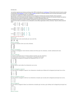 Introducción

Las matrices aparecen por primera vez hacia el año 1850, introducidas por J.J. Sylvester. El desarrollo inicial de la teoría se debe
al matemático W.R. Hamilton en 1853. En 1858, A. Cayley introduce la notación matricial como una forma abreviada de escribir
un sistema de m ecuaciones lineales con nincógnitas.
Las matrices se utilizan en el cálculo numérico, en la resolución de sistemas de ecuaciones lineales, de las ecuaciones
diferenciales y de las derivadas parciales. Además de su utilidad para el estudio de sistemas de ecuaciones lineales, las matrices
aparecen de forma natural en geometría, estadística, economía, informática, física, etc...
La utilización de matrices (arrays) constituye actualmente una parte esencial dn los lenguajes de programación, ya que la
mayoría de los datos se introducen en los ordenadores como tablas organizadas en filas y columnas : hojas de cálculo, bases de
datos




                                        f
Cl asificación de matrices
Matriz fila
Una matriz fil a está con stituida p or un a sol a fil a.


Matriz column a
La matriz col um na tien e una sola column a




Matriz rectan gular
La matriz rectangular tien e distinto núme ro de filas que de col umn as, sie ndo sudime nsión mxn.


Matriz cuadrada
La matriz cuadrada tien e e l m ismo núme ro de filas que de col umn as.
Los el em entos de l a forma a i i con stituye n l a diagonal princip al.
La diag on al secun daria la form an los el em entos con i+j = n +1.




Matriz nula
En una matriz n ula todos l os elem en tos son ceros.


Matriz triang ul ar supe rior
En una matriz triang ul ar sup erior l os elem en tos situados por deb ajo de la diag on al prin cipal son ceros.




Matriz triang ul ar in fe rior
En una matriz triang ul ar inferior l os elem en tos situados por en cima de la diag on al princip al son ce ros.




Matriz diag on al
En una matriz diagonal todos l os elem en tos situados por en cima y p or de bajo de l a diagonal princip al son
nul os.




Matriz escalar
 