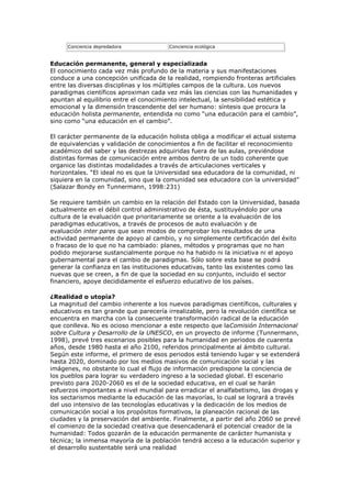 Conciencia depredadora            Conciencia ecológica


Educación permanente, general y especializada
El conocimiento cada vez más profundo de la materia y sus manifestaciones
conduce a una concepción unificada de la realidad, rompiendo fronteras artificiales
entre las diversas disciplinas y los múltiples campos de la cultura. Los nuevos
paradigmas científicos aproximan cada vez más las ciencias con las humanidades y
apuntan al equilibrio entre el conocimiento intelectual, la sensibilidad estética y
emocional y la dimensión trascendente del ser humano: síntesis que procura la
educación holista permanente, entendida no como “una educación para el cambio”,
sino como “una educación en el cambio”.

El carácter permanente de la educación holista obliga a modificar el actual sistema
de equivalencias y validación de conocimientos a fin de facilitar el reconocimiento
académico del saber y las destrezas adquiridas fuera de las aulas, previéndose
distintas formas de comunicación entre ambos dentro de un todo coherente que
organice las distintas modalidades a través de articulaciones verticales y
horizontales. “El ideal no es que la Universidad sea educadora de la comunidad, ni
siquiera en la comunidad, sino que la comunidad sea educadora con la universidad”
(Salazar Bondy en Tunnermann, 1998:231)

Se requiere también un cambio en la relación del Estado con la Universidad, basada
actualmente en el débil control administrativo de ésta, sustituyéndolo por una
cultura de la evaluación que prioritariamente se oriente a la evaluación de los
paradigmas educativos, a través de procesos de auto evaluación y de
evaluación inter pares que sean modos de comprobar los resultados de una
actividad permanente de apoyo al cambio, y no simplemente certificación del éxito
o fracaso de lo que no ha cambiado: planes, métodos y programas que no han
podido mejorarse sustancialmente porque no ha habido ni la iniciativa ni el apoyo
gubernamental para el cambio de paradigmas. Sólo sobre esta base se podrá
generar la confianza en las instituciones educativas, tanto las existentes como las
nuevas que se creen, a fin de que la sociedad en su conjunto, incluido el sector
financiero, apoye decididamente el esfuerzo educativo de los países.

¿Realidad o utopía?
La magnitud del cambio inherente a los nuevos paradigmas científicos, culturales y
educativos es tan grande que parecería irrealizable, pero la revolución científica se
encuentra en marcha con la consecuente transformación radical de la educación
que conlleva. No es ocioso mencionar a este respecto que laComisión Internacional
sobre Cultura y Desarrollo de la UNESCO, en un proyecto de informe (Tunnermann,
1998), prevé tres escenarios posibles para la humanidad en periodos de cuarenta
años, desde 1980 hasta el año 2100, referidos principalmente al ámbito cultural.
Según este informe, el primero de esos periodos está teniendo lugar y se extenderá
hasta 2020, dominado por los medios masivos de comunicación social y las
imágenes, no obstante lo cual el flujo de información predispone la conciencia de
los pueblos para lograr su verdadero ingreso a la sociedad global. El escenario
previsto para 2020-2060 es el de la sociedad educativa, en el cual se harán
esfuerzos importantes a nivel mundial para erradicar el analfabetismo, las drogas y
los sectarismos mediante la educación de las mayorías, lo cual se logrará a través
del uso intensivo de las tecnologías educativas y la dedicación de los medios de
comunicación social a los propósitos formativos, la planeación racional de las
ciudades y la preservación del ambiente. Finalmente, a partir del año 2060 se prevé
el comienzo de la sociedad creativa que desencadenará el potencial creador de la
humanidad: Todos gozarán de la educación permanente de carácter humanista y
técnica; la inmensa mayoría de la población tendrá acceso a la educación superior y
el desarrollo sustentable será una realidad
 