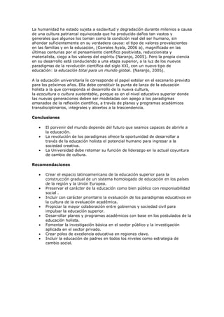 La humanidad ha estado sujeta a esclavitud y degradación durante milenios a causa
de una cultura patriarcal equivocada que ha producido daños tan vastos y
generales que algunos los toman como la condición real del ser humano, sin
ahondar suficientemente en su verdadera causa: el tipo de valores prevalecientes
en las familias y en la educación, (Corrales Ayala, 2006 a), magnificado en las
últimas centurias por el pensamiento científico positivista, reduccionista y
materialista, ciego a los valores del espíritu (Naranjo, 2005). Pero la propia ciencia
en su desarrollo está conduciendo a una etapa superior, a la luz de los nuevos
paradigmas de la revolución científica del siglo XXI, con un nuevo tipo de
educación: la educación total para un mundo global. (Naranjo, 2005).

A la educación universitaria le corresponde el papel estelar en el escenario previsto
para los próximos años. Ella debe constituir la punta de lanza de la educación
holista a la que corresponda el desarrollo de la nueva cultura,
la ecocultura o cultura sustentable, porque es en el nivel educativo superior donde
las nuevas generaciones deben ser modeladas con apego a los paradigmas
emanados de la reflexión científica, a través de planes y programas académicos
transdisciplinarios, integrales y abiertos a la trascendencia.

Conclusiones

       El porvenir del mundo depende del futuro que seamos capaces de abrirle a
       la educación.
       La revolución de los paradigmas ofrece la oportunidad de desarrollar a
       través de la educación holista el potencial humano para ingresar a la
       sociedad creativa.
       La Universidad debe retomar su función de liderazgo en la actual coyuntura
       de cambio de cultura.

Recomendaciones

       Crear el espacio latinoamericano de la educación superior para la
       construcción gradual de un sistema homologado de educación en los países
       de la región y la Unión Europea.
       Preservar el carácter de la educación como bien público con responsabilidad
       social .
       Incluir con carácter prioritario la evaluación de los paradigmas educativos en
       la cultura de la evaluación académica.
       Propiciar la mayor colaboración entre gobiernos y sociedad civil para
       impulsar la educación superior.
       Desarrollar planes y programas académicos con base en los postulados de la
       educación holista.
       Fomentar la investigación básica en el sector público y la investigación
       aplicada en el sector privado.
       Crear polos de excelencia educativa en regiones clave.
       Incluir la educación de padres en todos los niveles como estrategia de
       cambio social.
 