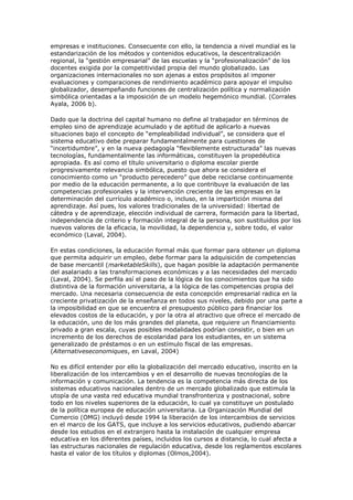 empresas e instituciones. Consecuente con ello, la tendencia a nivel mundial es la
estandarización de los métodos y contenidos educativos, la descentralización
regional, la “gestión empresarial” de las escuelas y la “profesionalización” de los
docentes exigida por la competitividad propia del mundo globalizado. Las
organizaciones internacionales no son ajenas a estos propósitos al imponer
evaluaciones y comparaciones de rendimiento académico para apoyar el impulso
globalizador, desempeñando funciones de centralización política y normalización
simbólica orientadas a la imposición de un modelo hegemónico mundial. (Corrales
Ayala, 2006 b).

Dado que la doctrina del capital humano no define al trabajador en términos de
empleo sino de aprendizaje acumulado y de aptitud de aplicarlo a nuevas
situaciones bajo el concepto de “empleabilidad individual”, se considera que el
sistema educativo debe preparar fundamentalmente para cuestiones de
“incertidumbre”, y en la nueva pedagogía “flexiblemente estructurada” las nuevas
tecnologías, fundamentalmente las informáticas, constituyen la propedéutica
apropiada. Es así como el título universitario o diploma escolar pierde
progresivamente relevancia simbólica, puesto que ahora se considera el
conocimiento como un “producto perecedero” que debe reciclarse continuamente
por medio de la educación permanente, a lo que contribuye la evaluación de las
competencias profesionales y la intervención creciente de las empresas en la
determinación del currículo académico o, incluso, en la impartición misma del
aprendizaje. Así pues, los valores tradicionales de la universidad: libertad de
cátedra y de aprendizaje, elección individual de carrera, formación para la libertad,
independencia de criterio y formación integral de la persona, son sustituidos por los
nuevos valores de la eficacia, la movilidad, la dependencia y, sobre todo, el valor
económico (Laval, 2004).

En estas condiciones, la educación formal más que formar para obtener un diploma
que permita adquirir un empleo, debe formar para la adquisición de competencias
de base mercantil (marketableSkills), que hagan posible la adaptación permanente
del asalariado a las transformaciones económicas y a las necesidades del mercado
(Laval, 2004). Se perfila así el paso de la lógica de los conocimientos que ha sido
distintiva de la formación universitaria, a la lógica de las competencias propia del
mercado. Una necesaria consecuencia de esta concepción empresarial radica en la
creciente privatización de la enseñanza en todos sus niveles, debido por una parte a
la imposibilidad en que se encuentra el presupuesto público para financiar los
elevados costos de la educación, y por la otra al atractivo que ofrece el mercado de
la educación, uno de los más grandes del planeta, que requiere un financiamiento
privado a gran escala, cuyas posibles modalidades podrían consistir, o bien en un
incremento de los derechos de escolaridad para los estudiantes, en un sistema
generalizado de préstamos o en un estímulo fiscal de las empresas.
(Alternativeseconomiques, en Laval, 2004)

No es difícil entender por ello la globalización del mercado educativo, inscrito en la
liberalización de los intercambios y en el desarrollo de nuevas tecnologías de la
información y comunicación. La tendencia es la competencia más directa de los
sistemas educativos nacionales dentro de un mercado globalizado que estimula la
utopía de una vasta red educativa mundial transfronteriza y postnacional, sobre
todo en los niveles superiores de la educación, lo cual ya constituye un postulado
de la política europea de educación universitaria. La Organización Mundial del
Comercio (OMG) incluyó desde 1994 la liberación de los intercambios de servicios
en el marco de los GATS, que incluye a los servicios educativos, pudiendo abarcar
desde los estudios en el extranjero hasta la instalación de cualquier empresa
educativa en los diferentes países, incluidos los cursos a distancia, lo cual afecta a
las estructuras nacionales de regulación educativa, desde los reglamentos escolares
hasta el valor de los títulos y diplomas (Olmos,2004).
 