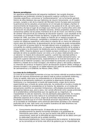 Nuevos paradigmas
Sin apartarse explícitamente del esquema neoliberal, han surgido diversos
paradigmas que pretenden orientar la educación superior conforme a fines e
intereses específicos y armonizar la “profesionalización” con la formación general.
Dentro de ellos destacan dos que habremos de resumir brevemente: a) El modelo
europeo, surgido a raíz de la creación del Mercado Común Europeo para aumentar
la pertinencia de los estudios universitarios en el mercado de trabajo y facilitar el
reconocimiento de titulaciones y habilidades en los países de la UE, así como para
devolverle a Europa el lugar de privilegio que mantuvo por muchos años como sitio
de atracción de estudiantes de múltiples naciones. Ambos propósitos originaron el
compromiso político de los países miembros de la UE de iniciar una reforma a fondo
de carácter estructural de sus sistemas de educación superior, cuyo resultado se ha
concretado en el llamado Proceso de Bolonia, surgido de la Declaración del mismo
nombre de 1999, que tiene como objeto la creación de un espacio europeo de
enseñanza superior coherente, compatible y competitivo para 2010. Dicho proceso
cuenta con objetivos específicos, entre ellos la creación de un marco de referencia
común para las titulaciones; la generalización de los niveles de grado comparables,
a fin de permitir el acceso tanto al mercado laboral como al posgrado; un sistema
compatible de créditos académicos; un esquema de aseguramiento de la calidad a
escala europea y la eliminación de obstáculos para la movilidad de los estudiantes
(Haug, 2005). Importa destacar que el modelo europeo constituye un valioso
ejemplo de cómo es posible encarar con éxito y en un plazo relativamente corto –
un decenio- la mejora de la educación superior, cuando hay voluntad política y
cooperación entre todos los involucrados. b)Hacia un modelo latinoamericano.- La
educación superior latinoamericana, especialmente en el nivel de licenciatura, es
heredera de la tradición europea y esa proximidad ha conducido a los jefes de
Gobierno y Estado de la Unión Europea y de América Latina y del Caribe a declarar
su intención de construir el Espacio Común de Educación Superior UEALC análogo al
proceso europeo y con base en un loable esfuerzo por parte de varias universidades
de Latinoamérica y el CENEVAL de México (Malo, 2005).

La crisis de la civilización
La crisis de la universidad humanista a la que nos hemos referido se produce dentro
de otra de mayores dimensiones que abarca toda la cultura occidental moderna1.
Como es sabido, ésta tiene sus antecedentes en el Renacimiento cuando se
cuestiona el pensamiento medieval y se postula la observación directa de los
fenómenos y su manipulación a través del experimento, origen de la ciencia
experimental que, a través de varias centurias, ha conducido al mundo a niveles de
desarrollo material sin precedentes en la historia. No obstante, en el núcleo del
pensamiento científico se esconden limitaciones y dificultades provenientes de sus
paradigmas básicos que, poco a poco, han venido aflorando como causas profundas
de la problemática contemporánea que nos agobia por su magnitud y la
imposibilidad no sólo de resolverla, sino de plantearla adecuadamente. En nuestra
opinión, la esencia de la crisis radica en la contradicción básica existente entre
diferentes aspectos de la cultura, origen de profundas disociaciones de las
facultades humanas que en el nivel individual provocan esquizofrenia, en tanto que
en la sociedad se manifiestan como prácticas aberrantes opuestas a los intereses
profundos de la vida. Sólo como una muestra ilustrativa de este fenómeno nos
referiremos a algunas de esas paradojas:

       Conocimiento-desinformación. El desarrollo de la informática
       paradójicamente ha abierto horizontes ilimitados a la posibilidad de
       información para todos, a la vez que ha hecho más difícil el acceso al
       conocimiento, tanto por la dificultad de discriminación de los datos como por
       la relatividad creciente de la verdad científica.
       Democracia-totalitarismo. Como consecuencia de lo anterior, la democracia
       se ha convertido en la forma más difícil de gobierno por la imposibilidad de
 