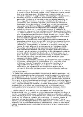 satisfacer su esencia, consistente en la participación informada de todos en
       la conformación de la voluntad general, condición casi imposible de cumplir
       dada la cantidad abrumadora de información no discriminada y la
       complejidad creciente de los problemas, difíciles aún para los especialistas.
       Naturaleza-máquina. El progresivo descubrimiento de los nuevos y
       asombrosos misterios de la vida para los que las ciencias positivistas no
       tienen repuesta, como los de la correspondencia instantánea a nivel
       subatómico y entre fenómenos naturales (“el vuelo de una mariposa en
       Brasil causa un tornado en Texas”), entre otros muchos, nos conduce al
       “reencantamiento del mundo” (Bergman, 2000), contradicho por la brutal
       agresión a la Naturaleza que nos precipita a la catástrofe ecológica.
       Integración-atomización. El extraordinario progreso de los medios de
       comunicación y transporte favorece la aproximación de pueblos e individuos
       con independencia de sus particulares condiciones y conduce a la integración
       de la humanidad en una comunidad mundial, a la vez que resurgen viejos
       fundamentalismos, odios y rencores no sólo entre pueblos y culturas, sino
       entre los mismos integrantes de nuestras comunidades.
       Amor-odio. Las declaraciones de los organismos internacionales sobre la
       igualdad esencial de la raza humana y los derechos inherentes de hombres,
       mujeres y niños nos encaminan al amor universal, a la compasión y la
       colaboración. Paradójicamente el siglo XX en su escasa duración destaca
       como el de mayor violencia en la historia universal (Hobsbawm, 2005).
       Abundancia-pobreza. El progreso tecnológico ha resuelto la oposición
       maltusiana entre incremento poblacional y aumento de bienes y servicios,
       de manera que actualmente dispondríamos de satisfactores suficientes para
       alimentar a todos los habitantes del planeta, no obstante lo cual sólo la
       quinta parte de la población mundial los recibe y se ensancha la distancia
       entre los que más ganan y los que menos tienen, aún en los países
       supuestamente desarrollados.
       Espiritualidad-agnosticismo. La asepsia que muestran las ciencias positivas
       de cualquier contaminación de intencionalidad en la explicación de los
       fenómenos “naturales” imposibilita la comprensión científica de la
       religiosidad natural del individuo, en una época de eclosión de la
       espiritualidad que busca otorgar a la vida humana el papel que le
       corresponde dentro del cosmos entendido como una totalidad orgánica.

La cultura científica
Las convicciones determinan la conducta individual y las ideologías mueven a los
pueblos. El meollo de la cultura moderna es el pensamiento científico conformado
por los paradigmas de la ciencia provenientes de los siglos XVI y XVII, de manera
que es allí donde debemos buscar la fuente de nuestras contradicciones llevadas al
extremo por al recurso formidable de la tecnología para otorgar realidad a nuestros
pensamientos. Sin embargo, de acuerdo con el teorema de la incompletitud (Gödel,
1981), ningún sistema puede fundarse a sí mismo, motivo por el cual los axiomas
fundamentales de la ciencia son indemostrables por el método científico. A
continuación ensayaremos una brevísima síntesis de ellos (Diesbach, 2005):

La noción científica de la realidad tiene sus orígenes en la revolución del
pensamiento del siglo XVI, cuando Sir Francis Bacon con el propósito de conferir al
hombre poder sobre la Naturaleza, postuló la ciencia como posibilidad de predecir
para poder actuar, fundada exclusivamente en la observación y experimentación de
los hechos que pueden ser captados por los sentidos. “Es necesario poner a la
Naturaleza sobre el potro de tormento para arrancarle sus secretos”, fue su
máxima, que con el tiempo habría de llevar a desproveer a la Naturaleza de vida y
entenderla con la metáfora de la máquina, desechando la filosofía de las culturas
tradicionales que siempre entendieron al Universo como un gran organismo pleno
de vida.
 