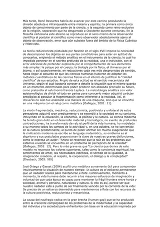 Más tarde, René Descartes habría de avanzar por este camino postulando la
división absoluta e infranqueable entre materia y espíritu; la primera como único
objeto de conocimiento por parte de la ciencia, y la segunda como reino exclusivo
de la religión, separación que ha desgarrado a Occidente durante centurias. En la
filosofía cartesiana este abismo se reproduce en el seno mismo de la observación
científica al postular al científico como mero observador absolutamente ajeno al
objeto de observación, error que aún subsiste fuera del ámbito de la Física Cuántica
y relativista.

La teoría reduccionista postulada por Newton en el siglo XVII impone la necesidad
de descomponer los objetos en sus partes constitutivas para estar en aptitud de
conocerlos, erigiendo el método analítico en el instrumento de la ciencia, lo cual ha
impedido penetrar en el secreto profundo de la realidad, una e indivisible, con el
error adicional de pretender explicarla por el comportamiento de sus elementos
más simples: la psique por el cuerpo, la biología por la física, el Universo por el
átomo, y así sucesivamente, en reducciones cada ves más desprovistas de sentido,
hasta llegar al absurdo de que las ciencias humanas hubieron de adoptar los
métodos cuantitativos de las ciencias físicas en el intento de justificar la “calidad
científica” de sus estudios. Propio de esta actitud es el sentido mecanicista del
Universo, según el cual bastaría conocer a detalle la situación que el mismo guarda
en un momento determinado para poder predecir con absoluta precisión su futuro,
como pretendía el astrónomo francés Laplace. La metodología analítica con valor
epistemológico de dividir el todo en partes para conocerlo mejor adquirió carácter
ontológico al postular la fragmentación como inherente a la realidad. Así, el
Universo no sólo fue analizado a la manera de una máquina, sino que se convirtió
en una máquina con el reloj como metáfora (Gallegos, 2001: 11).

La visión fragmentada, mecánica, reduccionista, positivista y unilateral de estos
pensadores adquirió gran predicamento y se extendió a la sociedad en su conjunto,
influyendo en la educación, la economía, la política y la cultura. La ciencia moderna
ha tenido gran éxito en el desarrollo material y tecnológico, no exento de profundas
contradicciones; ha transformado de raíz el perfil de la vida humana, ha modelado
a su manera todos los campos de la actividad y, en una palabra, se ha convertido
en la cultura predominante, al punto de poder afirmar sin mucha exageración que
la civilización moderna se escribe en lenguaje matemático, su emblema es el
algoritmo y sus postulados proporcionan la clave de nuestras graves disfunciones,
como lo expresa un autor: “Ahora se reconoce que la raíz de los problemas que
estamos viviendo se encuentra en un problema de percepción de la realidad”
(Gallegos, 2001: 12). Pero lo más grave es que “La ciencia que deriva de este
modelo no reconoce los valores superiores, tales como la conciencia espiritual, los
sentimientos de amor, las necesidades estéticas, el sentido de la igualdad, la
imaginación creadora, el respeto, la cooperación, el diálogo y la complejidad”
(Diesbach, 2005: XIX)

José Ortega y Gasset (2004) acuñó una metáfora sumamente útil para comprender
intuitivamente la situación de nuestro tiempo: la cultura es el esfuerzo permanente
que un nadador realiza para mantenerse a flote. Continuamente, momento a
momento, la vida humana debe recurrir a los mayores esfuerzos de imaginación y
voluntad de que cada época es capaz para mantener la frágil frontera entre horda y
sociedad, animal y persona, naturaleza y cultura. Si ello es así, parece ser que
nuestro nadador está a punto de ser finalmente vencido por la corriente de la vida:
Se precisa de un esfuerzo desmedido para mantenernos a flote con los recursos de
la cultura positivista, reduccionista y mecanicista.

La causa del naufragio radica en la gran brecha (human gap) que se ha producido
entre la creciente complejidad de los problemas de la modernidad y la capacidad
del individuo y la sociedad para enfrentarlos con base en la educación inspirada por
 