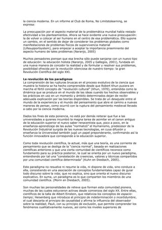 la ciencia moderna. En un informe al Club de Roma, No Limitstolearning, se
expresa:

La preocupación por el aspecto material de la problemática mundial había restado
efectividad a los planteamientos. Ahora se hace evidente una nueva preocupación:
la de volver a colocar al ser humano en el centro de esa problemática. Ello supone
un cambio, en el sentido de dejar de considerar los problemas globales como
manifestaciones de problemas físicos de supervivencia material
(Lifesupportsystem), para empezar a aceptar la importancia preeminente del
aspecto humano de tales problemas (Naranjo, 2005)

Muchos pensadores piensan que esa brecha sólo puede sanjarse con un nuevo tipo
de educación: la educación holista (Naranjo, 2005 y Gallegos, 2001), fundada en
una nueva manera de concebir la realidad y de formular y resolver sus problemas,
posibilidad ofrecida por la revolución silenciosa de nuestro tiempo: la gran
Revolución Científica del siglo XXI.

La revolución de los paradigmas
La comprensión de las rupturas bruscas en el proceso evolutivo de la ciencia que
muestra la historia se ha hecho comprensible desde que Robert Khun pusiera en
marcha el fértil concepto de “revolución cultural” (Khun, 1970), entendida como la
dinámica que se produce en el mundo de las ideas cuando los hechos observables y
las prácticas en uso en un momento y ámbito determinados dejan de recibir
adecuada explicación por las teorías disponibles. Se trata de un desajuste entre el
mundo de la experiencia y el mundo del pensamiento que abre el camino a nuevas
maneras de pensar, como ocurrió con la ruptura del pensamiento medieval llevado
a cabo por la ciencia moderna.

Dados los fines de esta ponencia, no está por demás reiterar que fue a las
universidades a quienes incumbió la magna tarea de asimilar en el canon antiguo
de la educación superior el nuevo saber renacentista que, poco a poco, en la
enseñanza-aprendizaje de las aulas “normalizó” el Humanismo, predecesor de la
Revolución Industrial surgida de las nuevas tecnologías, en cuya difusión y
enseñanza la Universidad también jugó un papel preponderante, confirmando así la
función innovadora que corresponde a la educación superior.

Como toda revolución científica, la actual, más que una teoría, es una corriente de
pensamiento que se desliga de la “ciencia normal”, basada en realizaciones
científicas anteriores y que una cierta comunidad de científicos reconoce como
fundamento para su práctica posterior, la cual se orienta por un nuevo paradigma,
entendiendo por tal una “constelación de creencias, valores y técnicas compartidos
por una comunidad científica determinada” (Kuhn en Diesbach, 2005).

Este paradigma no resuelve ni resume la vida, ni dispone de vida, sino conduce a
ella, consistiendo en una asociación de conceptos fundamentales capaz de guiar
todo discurso sobre la vida; que no explica, sino que orienta el nuevo discurso
explicativo. En suma, un paradigma es lo que comparten los miembros de una
comunidad científica. (Morin en Diesbach, 2005).

Son muchas las personalidades de relieve que forman esta comunidad pionera,
muchas de las cuales estuvieron activas desde comienzos del siglo XX. Entre ellas,
científicos de la talla de Albert Einstein, que relativiza los conceptos de espacio-
tiempo; Heisenberg que introduce el principio de indeterminación o incertidumbre,
el cual descarta el principio de causalidad y afirma la influencia del observador
sobre la realidad; Pauli, con su principio de exclusión, que permite comprender los
fenómenos cualitativamente nuevos, así como los niveles superiores de
 