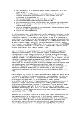 Esta discrepancia es un profundo peligro para la supervivencia de la vida
       sobre la Tierra.
       El conocimiento científico actual ha alcanzado un punto donde puede
       empezar a integrarse con otras formas de conocimiento, como las
       tradiciones, la espiritualidad, etc.
       La nueva ciencia abre una nueva visión de la humanidad.
       La nueva ciencia propone el modelo transdisciplinario.
       La manera convencional de enseñar la ciencia a través de una presentación
       lineal enmascara la separación entre la ciencia de frontera y las visiones
       obsoletas del mundo.
       Existe la angustiosa necesidad de nuevos métodos educativos que surjan de
       lo más nuevo del progreso científico.
       Aplicar esta visión es esencial.

En este tiempo de crisis y profunda transformación, la educación constituye nuestra
mejor esperanza: “La transformación de la educación es el mejor puente hacia un
futuro mejor” (Naranjo, 2005). La educación promete lo que ya no pueden hacer
por el hombre de nuestro tiempo las religiones fundamentalistas, la tecnología y los
movimientos esotéricos en uso. Porque necesitamos el equilibrio entre nuestros tres
cerebros: instinto, intelecto y emoción, responsables de nuestro pensar, nuestro
sentir y nuestro hacer (Naranjo, 2005), base de la misión propuesta por la UNESCO
para la educación, consistente en cuatro tipos de conocimiento: saber ser, saber
conocer, saber hacer y saber convivir (Delors, 1998).

Lejos de constituir un lujo, una educación nueva –una educación de la persona
entera para un mundo total- es una necesidad urgente, y es también nuestra
mayor esperanza: todos nuestros problemas se simplificarían enormemente sólo
con poder alcanzar una verdadera salud mental, ya que ésta conlleva una auténtica
capacidad de amar... La paz individual es la base sobre la que se asienta la paz del
mundo. Un individuo no puede verdaderamente considerarse completo si carece de
una visión global del mundo, si no posee un sentimiento de hermandad.
Necesitamos una educación que lleve al individuo hasta ese punto de madurez en el
que, elevándose por encima de la perspectiva aislada del propio yo y de la
mentalidad tribal, alcance un sentido comunitario plenamente desarrollado y una
perspectiva planetaria. Necesitamos una educación del yo como parte de la
humanidad, una educación del sentimiento de humanidad. (Naranjo, 2005: 153 y
155).

Contrariamente a la limitada concepción del conocimiento sustentada por la ciencia
y la educación tradicional, causa de su estrechez e incapacidad para enfrentar los
retos de un mundo en expansión, la educación holista reconoce tres fuentes de
conocimiento, acordes con las tres facultades básicas del ser humano.
La sensibilia u “ojo de la carne” es la puerta que abren los sentidos exteriores a la
experiencia sensible y a la cual la ciencia positiva limita injustificadamente el
alcance de la experimentación científica. La intelligibilia u “ojo de la mente”, es la
facultad razonadora, responsable de la formación y manejo de los conceptos
abstractos, territorio propio de la ciencia y la filosofía. Finalmente, la Trascendelia u
“ojo del espíritu” faculta al individuo a penetrar en el reino de la trascendencia o
espiritualidad. (Wilber, 2000).

Pensamos que la educación superior es el punto crítico para la transformación del
sistema educativo en su conjunto, porque es el nivel donde pueden y deben
asimilarse, investigarse y difundirse los conceptos esenciales de la nueva ciencia y
de la educación holista, así como discutirse las metodologías apropiadas para
aplicarse a los niveles inferiores. Por ello, el tema de la presente ponencia se
circunscribe a la caracterización sucinta de la educación holista universitaria,
 