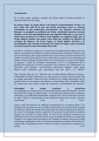 Introducción

En su libro sobre análisis y gestión del riesgo, Robert Charette presenta la
siguiente definición de riesgo:

En primer lugar, el riesgo afecta a los futuros acontecimientos. El hoy y el
ayer están más allá de lo que nos pueda preocupar, pues ya estamos
cosechando lo que sembramos previamente con nuestras acciones del
Epasado. La pregunta es, podemos por tanto, cambiando nuestras acciones
actuales, crear una oportunidad para una situación diferente y, con suerte,
mejor para nosotros en el futuro. Esto significa, en segundo lugar, que el
riesgo implica cambio, que puede venir dado por cambios de opinión, de
acciones, de lugares... En tercer lugar, el riesgo implica elección y la
incertidumbre que entraña la elección. Por tanto, el riesgo, como la muerte,
es una de las pocas cosas inevitables de la vida.

Cuando se considera el riesgo en el contexto de la ingeniería del software, los tres
pilares conceptuales de Charette se hacen continuamente evidentes. El futuro es lo
que nos preocupa, ¿qué riesgos podrían hacer que nuestro proyecto fracasara? El
cambio es nuestra preocupación ¿cómo afectarán los cambios en los requisitos del
cliente, en las tecnologías de desarrollo, en los ordenadores a las que van dirigidas,
el proyecto y todas las entidades relacionadas con él, al cumplimiento de la
planificación temporal y al éxito en general? Para terminar, nos enfrentamos con
elecciones ¿qué métodos y herramientas deberíamos emplear, cuánta gente
debería estar implicada, qué importancia hay que darle a la calidad?

Peter Drucker dijo una vez: "Mientras que es inútil intentar eliminar el riesgo y
cuestionable el poder minimizarlo, es esencial que los riesgos que se tomen sean
los riesgos adecuados". Antes de poder identificar los "riesgos adecuados" que se
pueden tomar en un proyecto de software, es importante poder identificar todos
los riesgos que sean obvios a jefes de proyectos y profesionales del software.

Estrategias         de         riesgo        reactivas          y       proactivas
Las estrategias de riesgo reactivas se han denominado humorísticamente "Escuela
de gestión del riesgo de Indiana Jones". En las películas, Indiana Jones, cuando se
enfrentaba a una dificultad insuperable, siempre decía "¡No te preocupes, pensaré
en algo!". Nunca se preocupaba de los problemas hasta que ocurrían, entonces
reaccionaba                    como                    un                    héroe.

Como el jefe del proyecto de software normalmente no es Indiana Jones y los
miembros de su equipo no son sus fiables colaboradores, la mayoría de los equipos
de software confían solamente en las estrategias de riesgo reactivas. En el mejor de
los casos, la estrategia reactiva supervisa el proyecto en previsión de posibles
riesgos. Los recursos se ponen aparte, en caso de que pudieran convertirse en
problemas reales. Pero lo más frecuente es que el equipo de software no haga nada
respecto a los riesgos hasta que algo va mal. Después el equipo vuela para corregir
el problema rápidamente. éste es el método denominado a menudo "de bomberos".
Cuando falla, "la gestión de crisis" entra en acción y el proyecto se encuentra en
peligro                                                                        real.
 