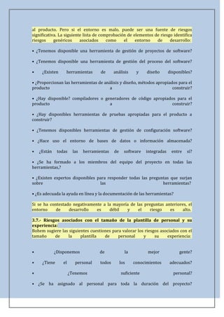 al producto. Pero si el entorno es malo. puede ser una fuente de riesgos
significativa. La siguiente lista de comprobación de elementos de riesgo identifica
riesgos     genéricos     asociados     como    el    entorno   de     desarrollo:

• ¿Tenemos disponible una herramienta de gestión de proyectos de software?

• ¿Tenemos disponible una herramienta de gestión del proceso del software?

•    ¿Existen     herramientas       de     análisis     y    diseño       disponibles?

• ¿Proporcionan las herramientas de análisis y diseño, métodos apropiados para el
producto                               a                               construir?

• ¿Hay disponible? compiladores o generadores de código apropiados para el
producto                            a                            construir?

• ¿Hay disponibles herramientas de pruebas apropiadas para el producto a
construir?

• ¿Tenemos disponibles herramientas de gestión de configuración software?

• ¿Hace uso el entorno de bases de datos o información almacenada?

•   ¿Están    todas    las   herramientas   de     software   integradas    entre   sí?

• ¿Se ha formado a los miembros del equipo del proyecto en todas las
herramientas,?

• ¿Existen expertos disponibles para responder todas las preguntas que surjan
sobre                            las                           herramientas?

• ¿Es adecuada la ayuda en línea y la documentación de las herramientas?

Si se ha contestado negativamente a la mayoría de las preguntas anteriores, el
entorno     de    desarrollo   es    débil   y     el    riesgo   es     alto.

3.7.- Riesgos asociados con el tamaño de la plantilla de personal y su
experiencia:
Bohem sugiere las siguientes cuestiones para valorar los riesgos asociados con el
tamaño     de    la     plantilla   de     personal     y     su    experiencia:


•            ¿Disponemos            de             la         mejor             gente?

•    ¿Tiene      el      personal   todos        los    conocimientos      adecuados?

•                     ¿Tenemos                   suficiente                  personal?

• ¿Se ha asignado al personal para toda la duración del proyecto?
 