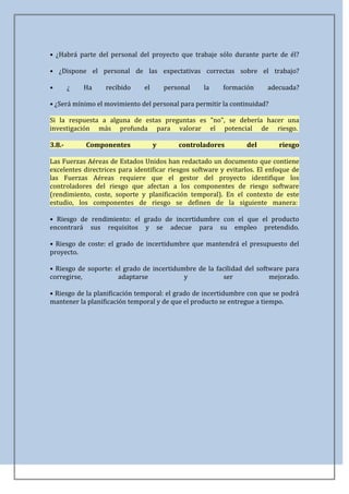 • ¿Habrá parte del personal del proyecto que trabaje sólo durante parte de él?

• ¿Dispone el personal de las expectativas correctas sobre el trabajo?

•       ¿   Ha    recibido     el       personal   la    formación      adecuada?

• ¿Será mínimo el movimiento del personal para permitir la continuidad?

Si la respuesta a alguna de estas preguntas es "no", se debería hacer una
investigación más profunda para valorar el potencial de riesgo.

3.8.-       Componentes             y       controladores        del        riesgo

Las Fuerzas Aéreas de Estados Unidos han redactado un documento que contiene
excelentes directrices para identificar riesgos software y evitarlos. El enfoque de
las Fuerzas Aéreas requiere que el gestor del proyecto identifique los
controladores del riesgo que afectan a los componentes de riesgo software
(rendimiento, coste, soporte y planificación temporal). En el contexto de este
estudio, los componentes de riesgo se definen de la siguiente manera:

• Riesgo de rendimiento: el grado de incertidumbre con el que el producto
encontrará sus requisitos y se adecue para su empleo pretendido.

• Riesgo de coste: el grado de incertidumbre que mantendrá el presupuesto del
proyecto.

• Riesgo de soporte: el grado de incertidumbre de la facilidad del software para
corregirse,           adaptarse            y            ser            mejorado.

• Riesgo de la planificación temporal: el grado de incertidumbre con que se podrá
mantener la planificación temporal y de que el producto se entregue a tiempo.
 